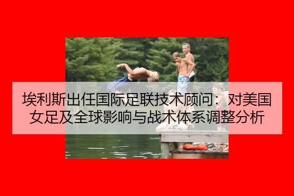 埃利斯出任国际足联技术顾问：对美国女足及全球影响与战术体系调整分析