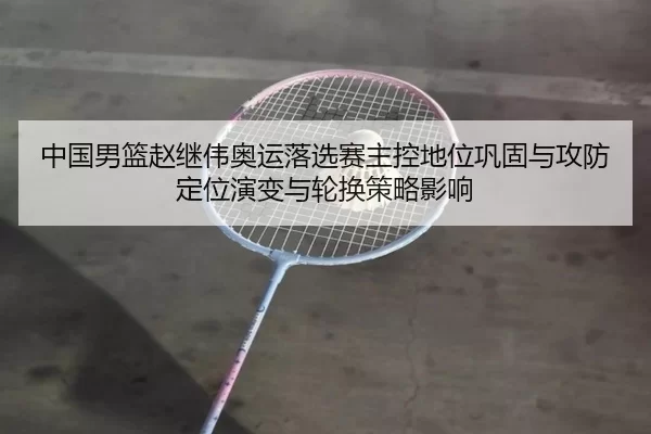 中国男篮赵继伟奥运落选赛主控地位巩固与攻防定位演变与轮换策略影响