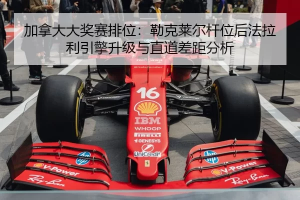 加拿大大奖赛排位：勒克莱尔杆位后法拉利引擎升级与直道差距分析